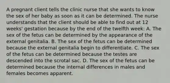 A pregnant client tells the clinic nurse that she wants to know the sex of her baby as soon as it can be determined. The nurse understands that the client should be able to find out at 12 weeks' gestation because by the end of the twelfth week: A. The sex of the fetus can be determined by the appearance of the external genitalia. B. The sex of the fetus can be determined because the external genitalia begin to differentiate. C. The sex of the fetus can be determined because the testes are descended into the scrotal sac. D. The sex of the fetus can be determined because the internal differences in males and females becomes apparent.