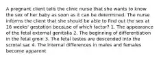 A pregnant client tells the clinic nurse that she wants to know the sex of her baby as soon as it can be determined. The nurse informs the client that she should be able to find out the sex at 16 weeks' gestation because of which factor? 1. The appearance of the fetal external genitalia 2. The beginning of differentiation in the fetal groin 3. The fetal testes are descended into the scrotal sac 4. The internal differences in males and females become apparent