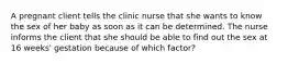 A pregnant client tells the clinic nurse that she wants to know the sex of her baby as soon as it can be determined. The nurse informs the client that she should be able to find out the sex at 16 weeks' gestation because of which factor?