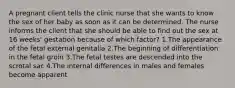 A pregnant client tells the clinic nurse that she wants to know the sex of her baby as soon as it can be determined. The nurse informs the client that she should be able to find out the sex at 16 weeks' gestation because of which factor? 1.The appearance of the fetal external genitalia 2.The beginning of differentiation in the fetal groin 3.The fetal testes are descended into the scrotal sac 4.The internal differences in males and females become apparent