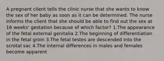 A pregnant client tells the clinic nurse that she wants to know the sex of her baby as soon as it can be determined. The nurse informs the client that she should be able to find out the sex at 16 weeks' gestation because of which factor? 1.The appearance of the fetal external genitalia 2.The beginning of differentiation in the fetal groin 3.The fetal testes are descended into the scrotal sac 4.The internal differences in males and females become apparent