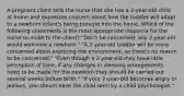 A pregnant client tells the nurse that she has a 2-year-old child at home and expresses concern about how the toddler will adapt to a newborn infant's being brought into the home. Which of the following statements is the most appropriate response for the nurse to make to the client? "Don't be concerned; any 2-year-old would welcome a newborn." "A 2-year-old toddler will be more concerned about exploring the environment, so there's no reason to be concerned." "Even though a 2-year-old may have little perception of time, if any changes in sleeping arrangements need to be made for the newborn they should be carried out several weeks before birth." "If your 2-year-old becomes angry or jealous, you should have the child seen by a child psychologist."