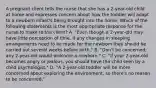 A pregnant client tells the nurse that she has a 2-year-old child at home and expresses concern about how the toddler will adapt to a newborn infant's being brought into the home. Which of the following statements is the most appropriate response for the nurse to make to the client? A. "Even though a 2-year-old may have little perception of time, if any changes in sleeping arrangements need to be made for the newborn they should be carried out several weeks before birth." B. "Don't be concerned; any 2-year-old would welcome a newborn." C. "If your 2-year-old becomes angry or jealous, you should have the child seen by a child psychologist." D. "A 2-year-old toddler will be more concerned about exploring the environment, so there's no reason to be concerned."