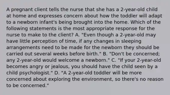 A pregnant client tells the nurse that she has a 2-year-old child at home and expresses concern about how the toddler will adapt to a newborn infant's being brought into the home. Which of the following statements is the most appropriate response for the nurse to make to the client? A. "Even though a 2-year-old may have little perception of time, if any changes in sleeping arrangements need to be made for the newborn they should be carried out several weeks before birth." B. "Don't be concerned; any 2-year-old would welcome a newborn." C. "If your 2-year-old becomes angry or jealous, you should have the child seen by a child psychologist." D. "A 2-year-old toddler will be more concerned about exploring the environment, so there's no reason to be concerned."