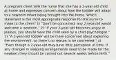 A pregnant client tells the nurse that she has a 2-year-old child at home and expresses concern about how the toddler will adapt to a newborn infant being brought into the home. Which statement is the most appropriate response for the nurse to make to the client? 1) "Don't be concerned; any 2-year-old would welcome a newborn." 2) "If your 2-year-old becomes angry or jealous, you should have the child seen by a child psychologist." 3) "A 2-year-old toddler will be more concerned about exploring the environment, so there's no reason to be concerned." 4) "Even though a 2-year-old may have little perception of time, if any changes in sleeping arrangements need to be made for the newborn they should be carried out several weeks before birth."