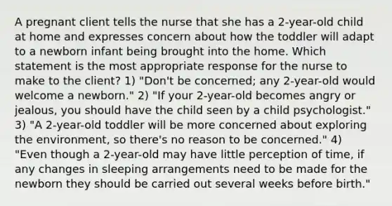 A pregnant client tells the nurse that she has a 2-year-old child at home and expresses concern about how the toddler will adapt to a newborn infant being brought into the home. Which statement is the most appropriate response for the nurse to make to the client? 1) "Don't be concerned; any 2-year-old would welcome a newborn." 2) "If your 2-year-old becomes angry or jealous, you should have the child seen by a child psychologist." 3) "A 2-year-old toddler will be more concerned about exploring the environment, so there's no reason to be concerned." 4) "Even though a 2-year-old may have little perception of time, if any changes in sleeping arrangements need to be made for the newborn they should be carried out several weeks before birth."