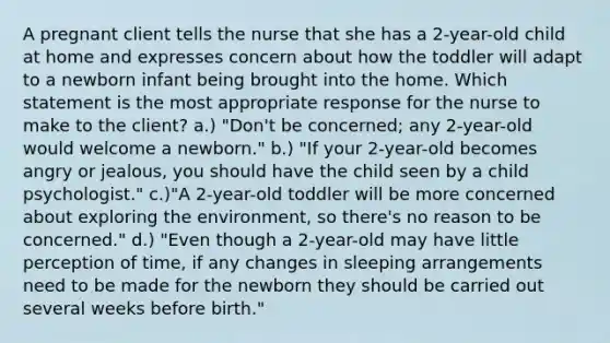 A pregnant client tells the nurse that she has a 2-year-old child at home and expresses concern about how the toddler will adapt to a newborn infant being brought into the home. Which statement is the most appropriate response for the nurse to make to the client? a.) "Don't be concerned; any 2-year-old would welcome a newborn." b.) "If your 2-year-old becomes angry or jealous, you should have the child seen by a child psychologist." c.)"A 2-year-old toddler will be more concerned about exploring the environment, so there's no reason to be concerned." d.) "Even though a 2-year-old may have little perception of time, if any changes in sleeping arrangements need to be made for the newborn they should be carried out several weeks before birth."