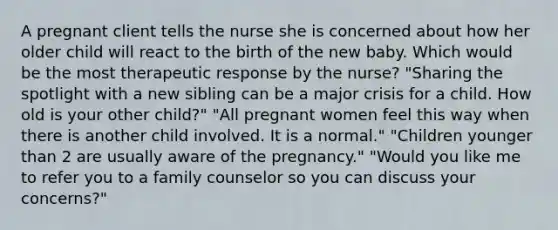 A pregnant client tells the nurse she is concerned about how her older child will react to the birth of the new baby. Which would be the most therapeutic response by the nurse? "Sharing the spotlight with a new sibling can be a major crisis for a child. How old is your other child?" "All pregnant women feel this way when there is another child involved. It is a normal." "Children younger than 2 are usually aware of the pregnancy." "Would you like me to refer you to a family counselor so you can discuss your concerns?"