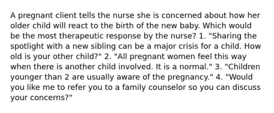 A pregnant client tells the nurse she is concerned about how her older child will react to the birth of the new baby. Which would be the most therapeutic response by the nurse? 1. "Sharing the spotlight with a new sibling can be a major crisis for a child. How old is your other child?" 2. "All pregnant women feel this way when there is another child involved. It is a normal." 3. "Children younger than 2 are usually aware of the pregnancy." 4. "Would you like me to refer you to a family counselor so you can discuss your concerns?"