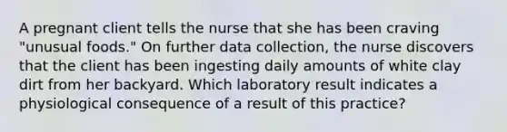 A pregnant client tells the nurse that she has been craving "unusual foods." On further data collection, the nurse discovers that the client has been ingesting daily amounts of white clay dirt from her backyard. Which laboratory result indicates a physiological consequence of a result of this practice?