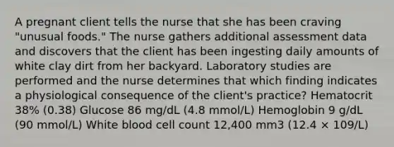 A pregnant client tells the nurse that she has been craving "unusual foods." The nurse gathers additional assessment data and discovers that the client has been ingesting daily amounts of white clay dirt from her backyard. Laboratory studies are performed and the nurse determines that which finding indicates a physiological consequence of the client's practice? Hematocrit 38% (0.38) Glucose 86 mg/dL (4.8 mmol/L) Hemoglobin 9 g/dL (90 mmol/L) White blood cell count 12,400 mm3 (12.4 × 109/L)