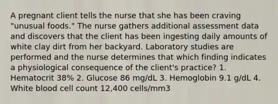 A pregnant client tells the nurse that she has been craving "unusual foods." The nurse gathers additional assessment data and discovers that the client has been ingesting daily amounts of white clay dirt from her backyard. Laboratory studies are performed and the nurse determines that which finding indicates a physiological consequence of the client's practice? 1. Hematocrit 38% 2. Glucose 86 mg/dL 3. Hemoglobin 9.1 g/dL 4. White blood cell count 12,400 cells/mm3