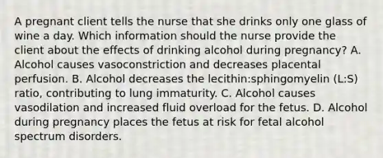 A pregnant client tells the nurse that she drinks only one glass of wine a day. Which information should the nurse provide the client about the effects of drinking alcohol during pregnancy? A. Alcohol causes vasoconstriction and decreases placental perfusion. B. Alcohol decreases the lecithin:sphingomyelin (L:S) ratio, contributing to lung immaturity. C. Alcohol causes vasodilation and increased fluid overload for the fetus. D. Alcohol during pregnancy places the fetus at risk for fetal alcohol spectrum disorders.