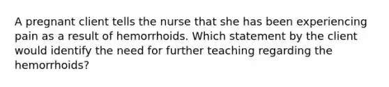 A pregnant client tells the nurse that she has been experiencing pain as a result of hemorrhoids. Which statement by the client would identify the need for further teaching regarding the hemorrhoids?