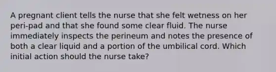 A pregnant client tells the nurse that she felt wetness on her peri-pad and that she found some clear fluid. The nurse immediately inspects the perineum and notes the presence of both a clear liquid and a portion of the umbilical cord. Which initial action should the nurse take?