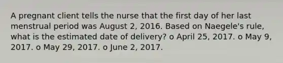 A pregnant client tells the nurse that the first day of her last menstrual period was August 2, 2016. Based on Naegele's rule, what is the estimated date of delivery? o April 25, 2017. o May 9, 2017. o May 29, 2017. o June 2, 2017.