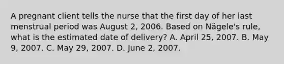 A pregnant client tells the nurse that the first day of her last menstrual period was August 2, 2006. Based on Nägele's rule, what is the estimated date of delivery? A. April 25, 2007. B. May 9, 2007. C. May 29, 2007. D. June 2, 2007.