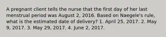 A pregnant client tells the nurse that the first day of her last menstrual period was August 2, 2016. Based on Naegele's rule, what is the estimated date of delivery? 1. April 25, 2017. 2. May 9, 2017. 3. May 29, 2017. 4. June 2, 2017.