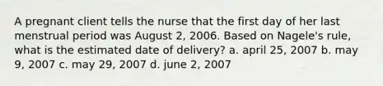 A pregnant client tells the nurse that the first day of her last menstrual period was August 2, 2006. Based on Nagele's rule, what is the estimated date of delivery? a. april 25, 2007 b. may 9, 2007 c. may 29, 2007 d. june 2, 2007