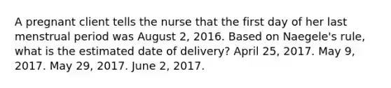 A pregnant client tells the nurse that the first day of her last menstrual period was August 2, 2016. Based on Naegele's rule, what is the estimated date of delivery? April 25, 2017. May 9, 2017. May 29, 2017. June 2, 2017.