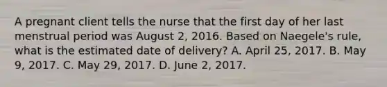 A pregnant client tells the nurse that the first day of her last menstrual period was August 2, 2016. Based on Naegele's rule, what is the estimated date of delivery? A. April 25, 2017. B. May 9, 2017. C. May 29, 2017. D. June 2, 2017.