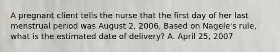 A pregnant client tells the nurse that the first day of her last menstrual period was August 2, 2006. Based on Nagele's rule, what is the estimated date of delivery? A. April 25, 2007