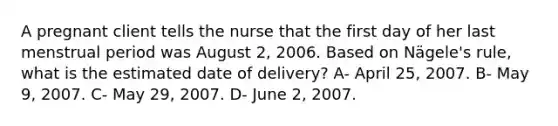 A pregnant client tells the nurse that the first day of her last menstrual period was August 2, 2006. Based on Nägele's rule, what is the estimated date of delivery? A- April 25, 2007. B- May 9, 2007. C- May 29, 2007. D- June 2, 2007.