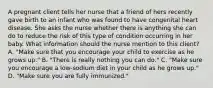 A pregnant client tells her nurse that a friend of hers recently gave birth to an infant who was found to have congenital heart disease. She asks the nurse whether there is anything she can do to reduce the risk of this type of condition occurring in her baby. What information should the nurse mention to this client? A. "Make sure that you encourage your child to exercise as he grows up." B. "There is really nothing you can do." C. "Make sure you encourage a low-sodium diet in your child as he grows up." D. "Make sure you are fully immunized."