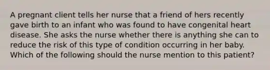 A pregnant client tells her nurse that a friend of hers recently gave birth to an infant who was found to have congenital heart disease. She asks the nurse whether there is anything she can to reduce the risk of this type of condition occurring in her baby. Which of the following should the nurse mention to this patient?