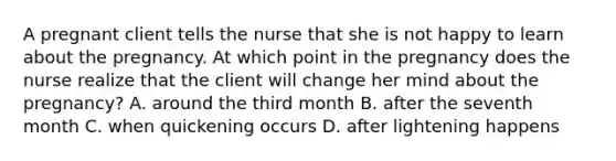 A pregnant client tells the nurse that she is not happy to learn about the pregnancy. At which point in the pregnancy does the nurse realize that the client will change her mind about the pregnancy? A. around the third month B. after the seventh month C. when quickening occurs D. after lightening happens