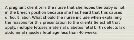 A pregnant client tells the nurse that she hopes the baby is not in the breech position because she has heard that this causes difficult labor. What should the nurse include when explaining the reasons for this presentation to the client? Select all that apply. multiple fetuses maternal diabetes fetal birth defects lax abdominal muscles fetal age less than 40 weeks