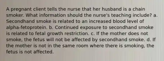 A pregnant client tells the nurse that her husband is a chain smoker. What information should the nurse's teaching include? a. Secondhand smoke is related to an increased blood level of alpha-fetoprotein. b. Continued exposure to secondhand smoke is related to fetal growth restriction. c. If the mother does not smoke, the fetus will not be affected by secondhand smoke. d. If the mother is not in the same room where there is smoking, the fetus is not affected.