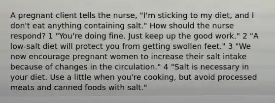 A pregnant client tells the nurse, "I'm sticking to my diet, and I don't eat anything containing salt." How should the nurse respond? 1 "You're doing fine. Just keep up the good work." 2 "A low-salt diet will protect you from getting swollen feet." 3 "We now encourage pregnant women to increase their salt intake because of changes in the circulation." 4 "Salt is necessary in your diet. Use a little when you're cooking, but avoid processed meats and canned foods with salt."