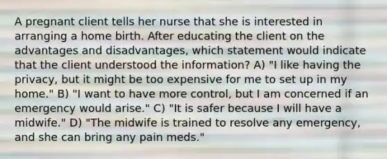 A pregnant client tells her nurse that she is interested in arranging a home birth. After educating the client on the advantages and disadvantages, which statement would indicate that the client understood the information? A) "I like having the privacy, but it might be too expensive for me to set up in my home." B) "I want to have more control, but I am concerned if an emergency would arise." C) "It is safer because I will have a midwife." D) "The midwife is trained to resolve any emergency, and she can bring any pain meds."