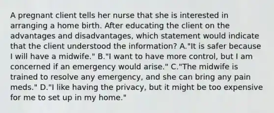 A pregnant client tells her nurse that she is interested in arranging a home birth. After educating the client on the advantages and disadvantages, which statement would indicate that the client understood the information? A."It is safer because I will have a midwife." B."I want to have more control, but I am concerned if an emergency would arise." C."The midwife is trained to resolve any emergency, and she can bring any pain meds." D."I like having the privacy, but it might be too expensive for me to set up in my home."