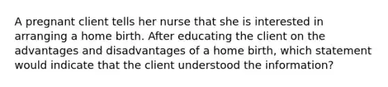 A pregnant client tells her nurse that she is interested in arranging a home birth. After educating the client on the advantages and disadvantages of a home birth, which statement would indicate that the client understood the information?