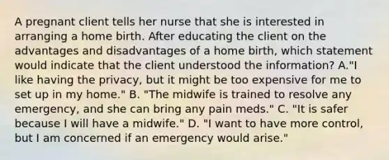 A pregnant client tells her nurse that she is interested in arranging a home birth. After educating the client on the advantages and disadvantages of a home birth, which statement would indicate that the client understood the information? A."I like having the privacy, but it might be too expensive for me to set up in my home." B. "The midwife is trained to resolve any emergency, and she can bring any pain meds." C. "It is safer because I will have a midwife." D. "I want to have more control, but I am concerned if an emergency would arise."