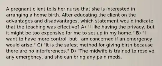 A pregnant client tells her nurse that she is interested in arranging a home birth. After educating the client on the advantages and disadvantages, which statement would indicate that the teaching was effective? A) "I like having the privacy, but it might be too expensive for me to set up in my home." B) "I want to have more control, but I am concerned if an emergency would arise." C) "It is the safest method for giving birth because there are no interferences." D) "The midwife is trained to resolve any emergency, and she can bring any pain meds.