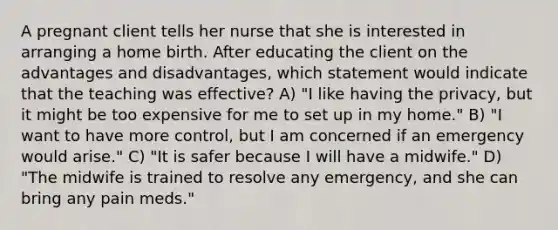 A pregnant client tells her nurse that she is interested in arranging a home birth. After educating the client on the advantages and disadvantages, which statement would indicate that the teaching was effective? A) "I like having the privacy, but it might be too expensive for me to set up in my home." B) "I want to have more control, but I am concerned if an emergency would arise." C) "It is safer because I will have a midwife." D) "The midwife is trained to resolve any emergency, and she can bring any pain meds."