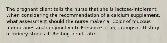 The pregnant client tells the nurse that she is lactose-intolerant. When considering the recommendation of a calcium supplement, what assessment should the nurse make? a. Color of mucous membranes and conjunctiva b. Presence of leg cramps c. History of kidney stones d. Resting heart rate