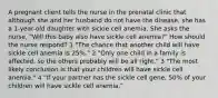 A pregnant client tells the nurse in the prenatal clinic that although she and her husband do not have the disease, she has a 1-year-old daughter with sickle cell anemia. She asks the nurse, "Will this baby also have sickle cell anemia?" How should the nurse respond? 1 "The chance that another child will have sickle cell anemia is 25%." 2 "Only one child in a family is affected, so the others probably will be all right." 3 "The most likely conclusion is that your children will have sickle cell anemia." 4 "If your partner has the sickle cell gene, 50% of your children will have sickle cell anemia."