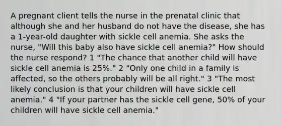 A pregnant client tells the nurse in the prenatal clinic that although she and her husband do not have the disease, she has a 1-year-old daughter with sickle cell anemia. She asks the nurse, "Will this baby also have sickle cell anemia?" How should the nurse respond? 1 "The chance that another child will have sickle cell anemia is 25%." 2 "Only one child in a family is affected, so the others probably will be all right." 3 "The most likely conclusion is that your children will have sickle cell anemia." 4 "If your partner has the sickle cell gene, 50% of your children will have sickle cell anemia."