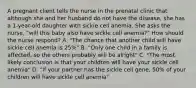 A pregnant client tells the nurse in the prenatal clinic that although she and her husband do not have the disease, she has a 1-year-old daughter with sickle cell anemia. She asks the nurse, "will this baby also have sickle cell anemia?" How should the nurse respond? A. "The chance that another child will have sickle cell anemia is 25%" B. "Only one child in a family is affected, so the others probably will be alright" C. "The most likely conclusion is that your children will have your sickle cell anemia" D. "If your partner has the sickle cell gene, 50% of your children will have sickle cell anemia"