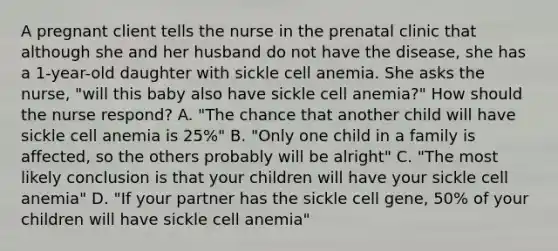 A pregnant client tells the nurse in the prenatal clinic that although she and her husband do not have the disease, she has a 1-year-old daughter with sickle cell anemia. She asks the nurse, "will this baby also have sickle cell anemia?" How should the nurse respond? A. "The chance that another child will have sickle cell anemia is 25%" B. "Only one child in a family is affected, so the others probably will be alright" C. "The most likely conclusion is that your children will have your sickle cell anemia" D. "If your partner has the sickle cell gene, 50% of your children will have sickle cell anemia"