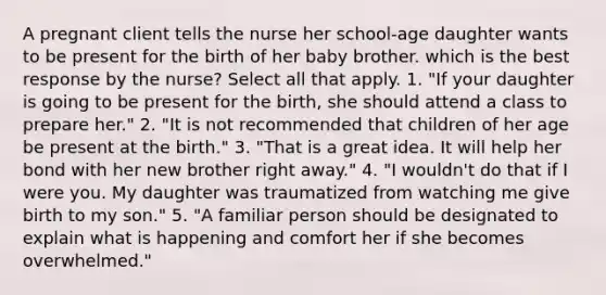 A pregnant client tells the nurse her school-age daughter wants to be present for the birth of her baby brother. which is the best response by the nurse? Select all that apply. 1. "If your daughter is going to be present for the birth, she should attend a class to prepare her." 2. "It is not recommended that children of her age be present at the birth." 3. "That is a great idea. It will help her bond with her new brother right away." 4. "I wouldn't do that if I were you. My daughter was traumatized from watching me give birth to my son." 5. "A familiar person should be designated to explain what is happening and comfort her if she becomes overwhelmed."