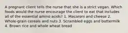 A pregnant client tells the nurse that she is a strict vegan. Which foods would the nurse encourage the client to eat that includes all of the essential amino acids? 1. Macaroni and cheese 2. Whole-grain cereals and nuts 3. Scrambled eggs and buttermilk 4. Brown rice and whole wheat bread