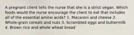 A pregnant client tells the nurse that she is a strict vegan. Which foods would the nurse encourage the client to eat that includes all of the essential amino acids? 1. Macaroni and cheese 2. Whole-grain cereals and nuts 3. Scrambled eggs and buttermilk 4. Brown rice and whole wheat bread