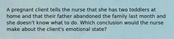 A pregnant client tells the nurse that she has two toddlers at home and that their father abandoned the family last month and she doesn't know what to do. Which conclusion would the nurse make about the client's emotional state?