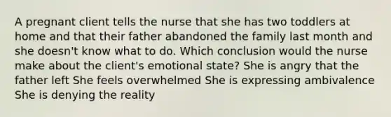 A pregnant client tells the nurse that she has two toddlers at home and that their father abandoned the family last month and she doesn't know what to do. Which conclusion would the nurse make about the client's emotional state? She is angry that the father left She feels overwhelmed She is expressing ambivalence She is denying the reality