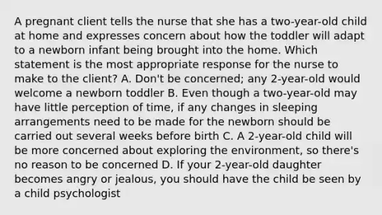 A pregnant client tells the nurse that she has a two-year-old child at home and expresses concern about how the toddler will adapt to a newborn infant being brought into the home. Which statement is the most appropriate response for the nurse to make to the client? A. Don't be concerned; any 2-year-old would welcome a newborn toddler B. Even though a two-year-old may have little perception of time, if any changes in sleeping arrangements need to be made for the newborn should be carried out several weeks before birth C. A 2-year-old child will be more concerned about exploring the environment, so there's no reason to be concerned D. If your 2-year-old daughter becomes angry or jealous, you should have the child be seen by a child psychologist